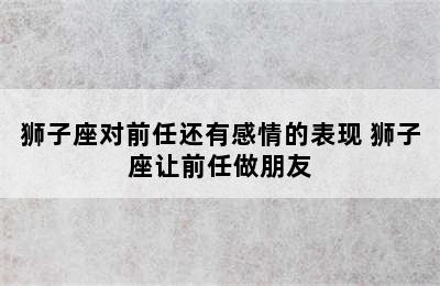 狮子座对前任还有感情的表现 狮子座让前任做朋友